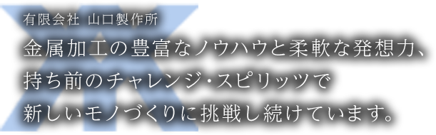 金属加工の豊富なノウハウと柔軟な発想力、持ち前のチャレンジ・スピリッツで新しいモノづくりに挑戦し続けています。